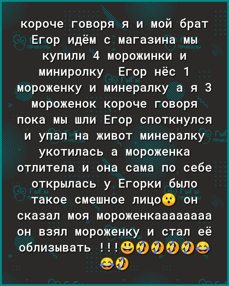 короче говоря я и мой брат Егор идём с магазина мы купили 4 морожинки и миниролку Егор нёс 1 мороженку и минералку а я 3 мороженок короче говоря пока мы шли Егор споткнулся и упал на живот минералку укотилась а мороженка отлитела и она сама по себе открылась у Егорки было такое смешное лицоіэ он сказал моя мороженкаааааааа он взял мороженку и стал её облизывать ФФФФФФ