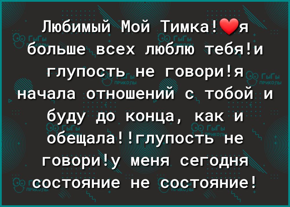 Любимый Мой Тимкая больше всех люблю тебяи глупость не говория начала отношений с тобой и буду до конца как и обещалаглупость не говориу меня сегодня состояние не состояние