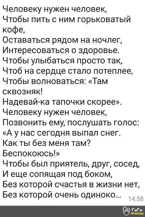 Человеку нужен человек Чтобы пить с ним горьковатый кофе Оставаться рядом на ночлег Интересоваться о здоровье Чтобы улыбаться просто так Чтоб на сердце стало потеплее Чтобы волноваться Там сквозняк Надевай ка тапочки скорее Человеку нужен человек Позвонить ему послушать голос А у нас сегодня выпал снег Как ты без меня там Беспокоюсь Чтобы был приятель друг сосед И еще сопящая под боком Без которой