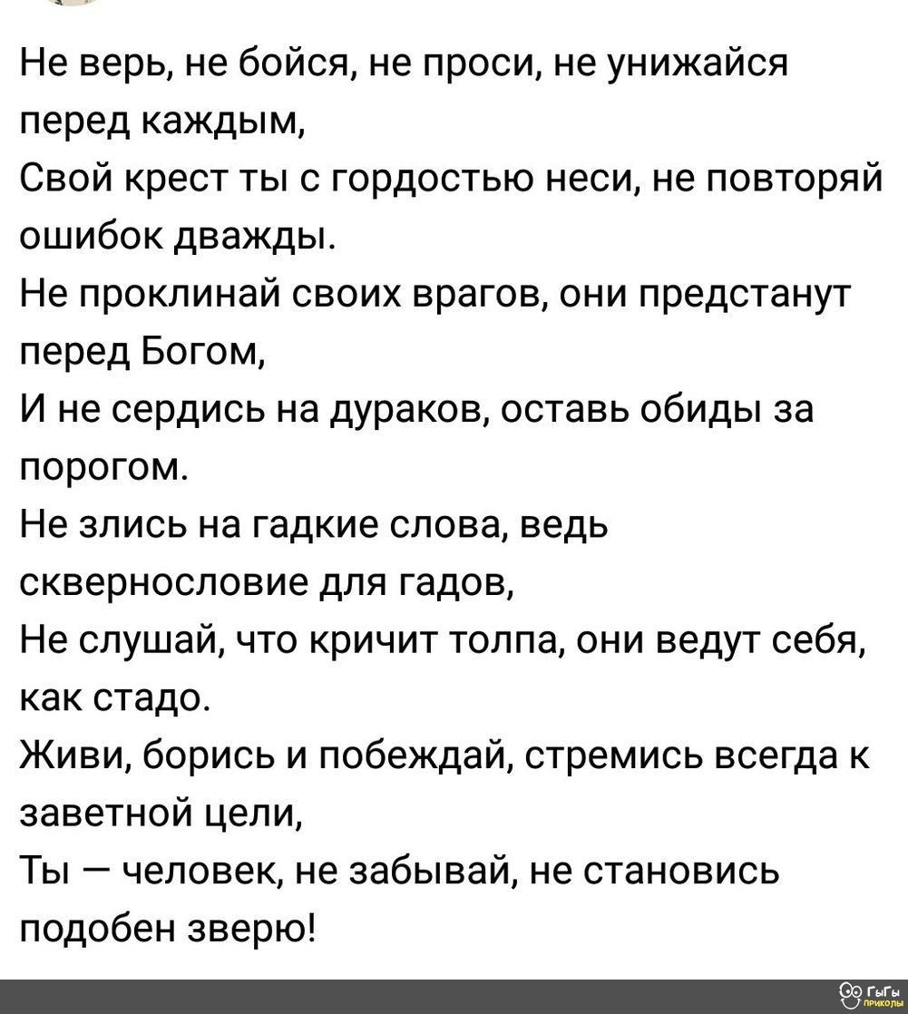 Не верь не бойся не проси не унижайся перед каждым Свой крест ты с гордостью неси не повторяй ошибок дважды Не проклинай своих врагов они предстанут перед Богом И не сердись на дураков оставь обиды аа порогом Не злись на гадкие слова ведь сквернословие для гадов Не слушай что кричит толпа они ведут себя как стадо Живи берись и побеждай стремись всегда заветной цепи Ты человек не забывай не станови