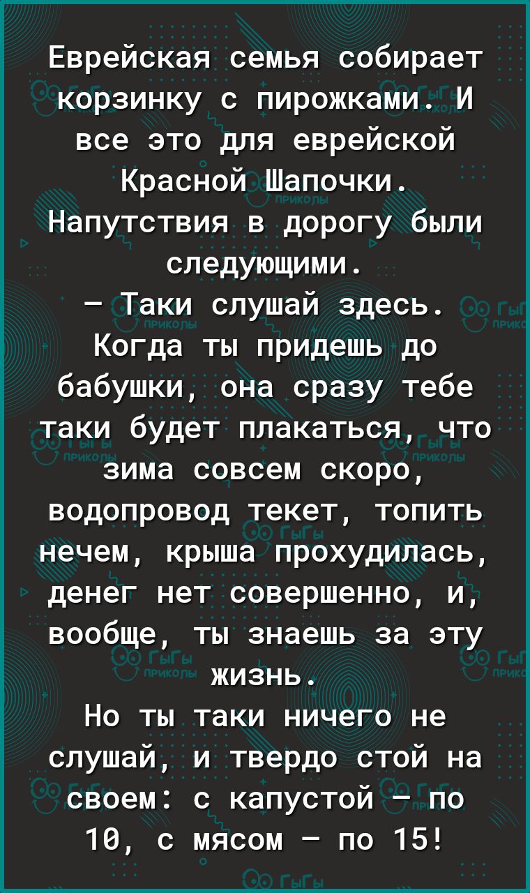 Еврейская семья собирает корзинку с пирожками И все это для еврейской Красной Шапочки Напутствия в дорогу были следующими Таки слушай здесь Когда ты придешь до бабушки она сразу тебе таки будет плакаться что зима совсем скоро водопровод текет топить нечем крыша прохудилась денег нет совершенно и вообще ты знаешь за эту жизнь Но ты таки ничего не слушай и твердо стой на своем с капустой по 10 с мяс