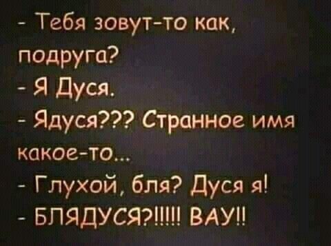 тебя зовутто как, подруга?  Я дуся.  Ядуся??2 странное имя какоето...  Глухой, бля? Дуся я!  Блядуся?!! Вау!!