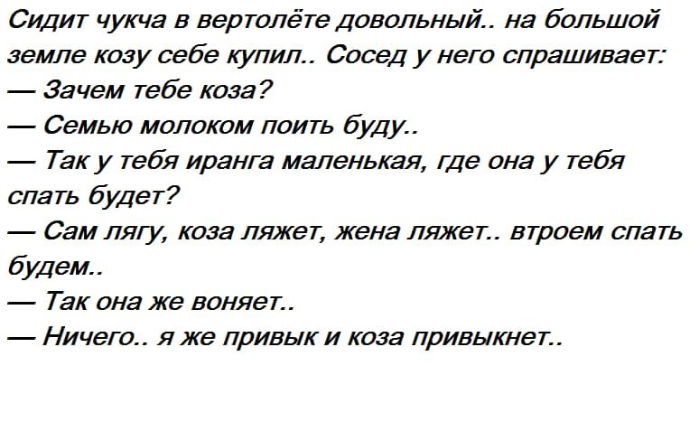 Сидит чукча в вертолёте Довольный на большой земле козу себе купил Сосед у него спрашивает Зачем тебе коза Семью молоком поить буду Так у тебя иранга маленькая где она у тебя спа ть будет Сам ляп коза ляжет жена ляжет втроем спать будем Так она же воняет Ничего я же привык и коза привыкнет
