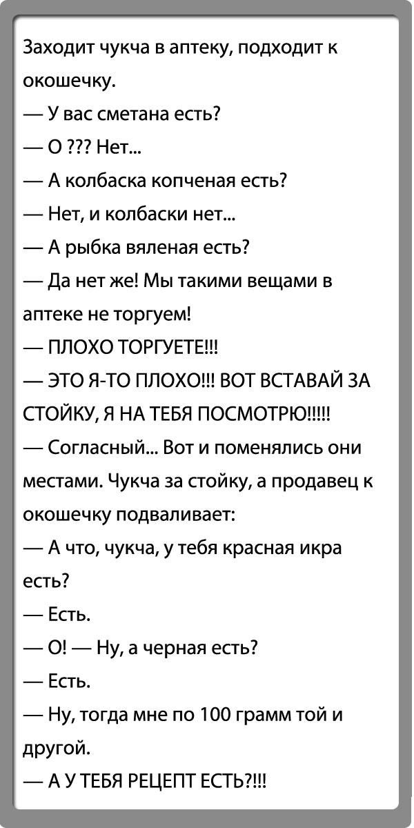 Заходит чукча в аптеку подходит к окошечку У вас сметана есть О Нет А колбаска копченая есть Нет и колбаски нет _ А рыбка вяленая есть _Да нет же Мы такими вещами в аптеке не торгуем ПЛОХО ТОРГУЕТЕ ЭТО Я ТО ПЛОХО ВОТ ВСТАВАЙ ЗА СГОЙКУ Я НА ТЕБЯ ПОСМОТРЮ Согласный Вот и поменялись они местами Чукча за стойку а продавец к ОКОШЭЧ КУ ПОДВЭП И ВЗЕТ А что чукча у тебя красная икра есть Есть О Ну а черна