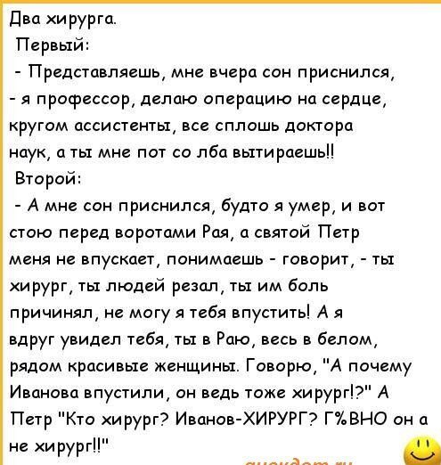 Два и рурга Первый Представляешь мне вчера сон приснился я профессор делаю операцию на сердЦе ругом ассистенты все сплошь доктора наук а ты мне пот со лба вытираешьЦ Второй А мне сон приснился будто я умер и вот стою перед воротами Рая а святой Петр меня не впускает понимаешь говорит ты ирург ты людей резал ты им боль причинял не могу я тебя впустить А я вдруг увидел тебя ты в Раю весь в белом ряд