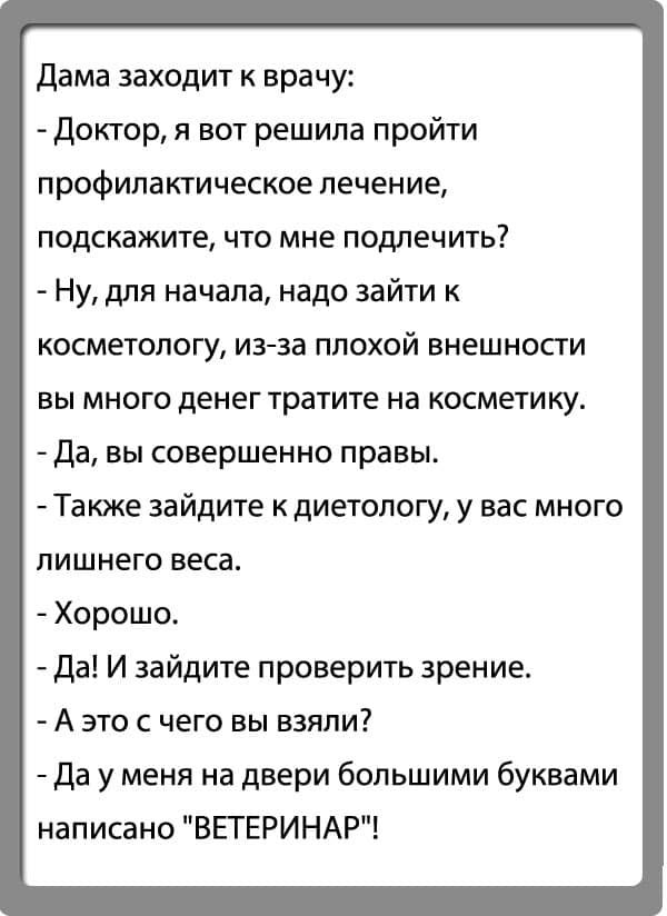 Дама заходит к врачу Доктор я вот решила пройти профилактическое лечение подскажите что мне подлечить Ну для начала надо зайти к косметологу изза плохой внешности вы много денег тратите на косметику Да вы совершенно правы Также зайдите к диетологу у вас много лишнего веса Хорошо Да И зайдите проверить зрение А это с чего вы взяли Да у меня на двери большими буквами написано ВЕТЕРИНАР
