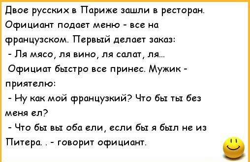 Двое русских в Париже зашли в ресторан Официант подает меню все на французском Первый делает заказ Ля мясо ля вино ля салат ля Осрициат быстро все принес Мужик приятелю Ну как мой французкий Что бы ты без меня ел Что бы вы оба ели если бы я был не из Питера говорит официант