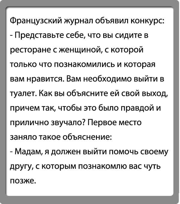 Французский журнал объявил конкурс Представьте себе что вы сидите в ресторане с женщиной с которой только что познакомились и которая вам нравится Вам необходимо выйти в туалет Как вы объясните ей свой выход причем так чтобы это было правдой и прилично звучало Первое место заняло такое объяснение Мадам я должен выйти помочь своему другу с которым познакомлю вас чуть ПОЗЖЕ