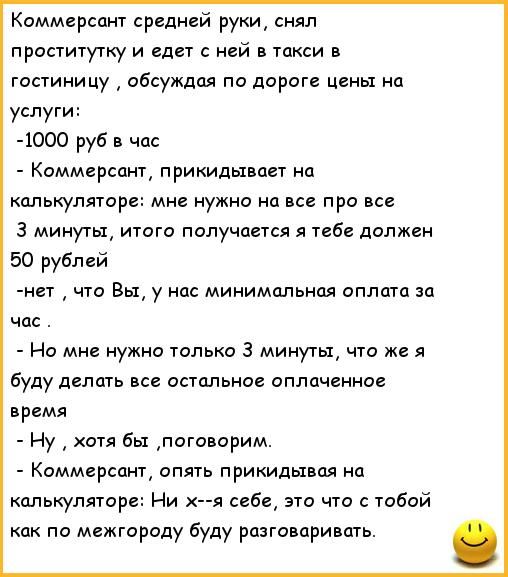 Коммерсант средней руки снял проститутку и едет с ней в такси в гостиницу обсуждая по дороге цены на услуг 1000 руб в час Коммерсант прикидывает на калькуляторе мне нужно на все про все 3 минуты итого получается я тебе должен 50 рублей нет что Вы у нас минимальная оплата за час Но мне нужно только 3 минуты что же я буду делать все остальное оплаченное время Ну хотя бы поговорим Коммерсант опять пр