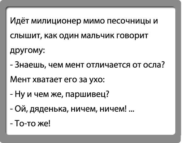Идёт милиционер мимо песочницы и слышит как один мальчик говорит дРУГОМУ Знаешь чем мент отличается от осла МЕНТ хватает ЕГО ЗЭ УХО Ну и чем же паршивец Ой дяденька ничем ничем То то же