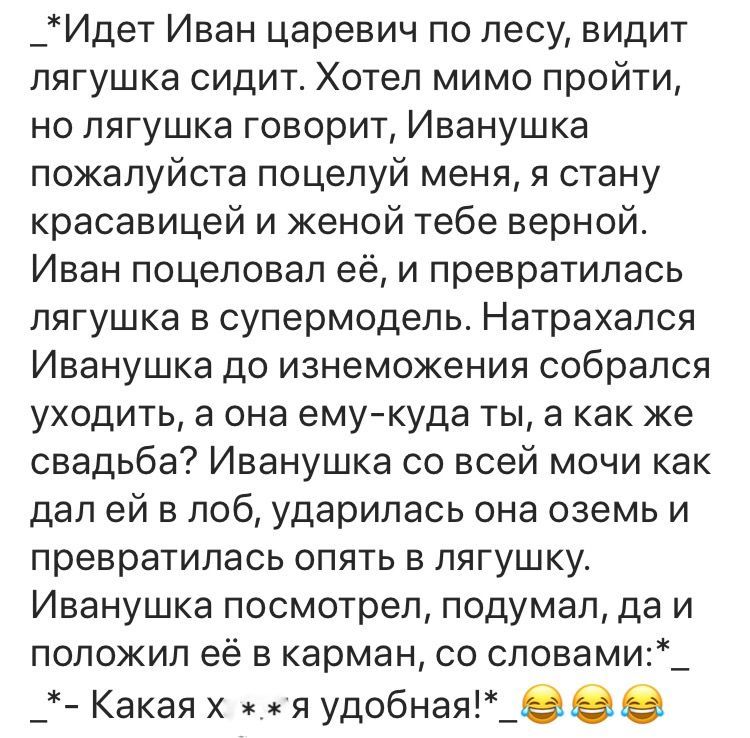 _Идет Иван царевич по лесу видит лягушка сидит Хотел мимо пройти но лягушка говорит Иванушка пожалуйста поцелуй меня я стану красавицей и женой тебе верной Иван поцеловал её и превратилась лягушка в супермодель Натрахался Иванушка до изнеможения собрался уходить а она емукуда ты а как же свадьба Иванушка со всей мочи как дал ей в лоб ударилась она оземь и превратилась опять в лягушку Иванушка посм
