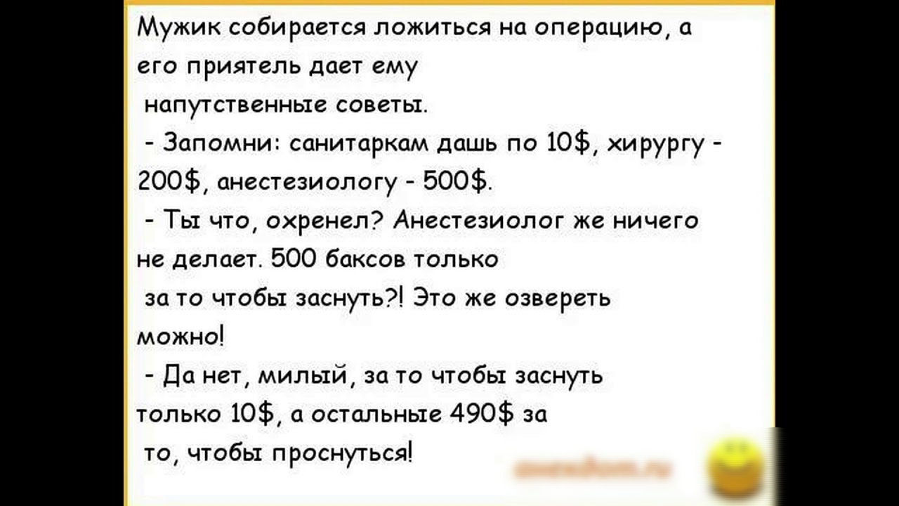 Мужик собирается ложиться на операцию а его приятель дает ему напутственные советы Запомни санитаркам дашь по 10 хирургу 200 анестезиологу 500 Ты что охренел Анестезиолог же ничего не делает 500 баксов только за то чтобы заснуть Это же озвереть можно Да нет милый за то чтобы заснуть только 10 а остальные 490 за то чтобы проснуться