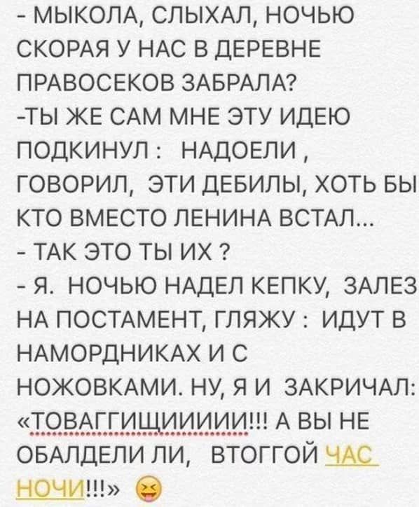 МЫКОЛА спыхм ночью СКОРАЯ у НАС в ДЕРЕВНЕ ПРАВОСЕКОВ ЗАБРАЛА ты ЖЕ САМ МНЕ эту ИДЕЮ подкинул НАДОЕЛИ говорил эти ДЕБИЛЫ хоть вы кто ВМЕСТО ЛЕНИНА ВСТАЛ ТАК это ты их я ночью НАДЕЛ шапку ЗАЛЕЗ НА ПОСТАМЕНТ гляжу идут в НАМОРДНИКАХ и с НОЖОВКАМИ НУ я и ЗАКРИЧАЛ Т9ВАЕЁИЩИИИ А ВЫ НЕ ОБАЛДЕЛИ ли втоггой 359 О