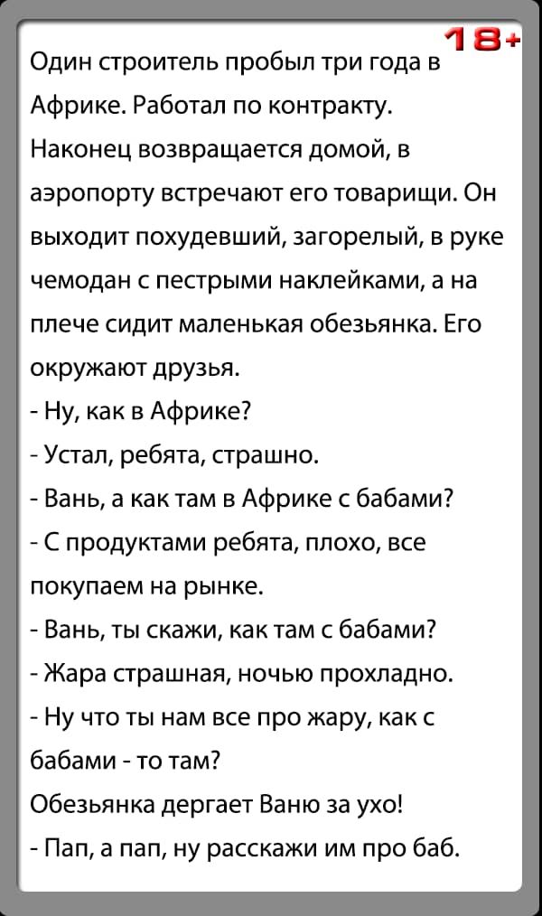 18 Один сгроитепь пробыл три года в Африке Работал по контракту Наконец возвращается домой в аэропорту встречают его товарищи Он выходит похудевший 3агорелый в руке чемодан с пестрыми наклейками а на плече сидит маленькая обезьянка Его окружают друзья Ну как в Африке Усгап ребята страшно Вань а как там в Африке с бабами С продуктами ребята плохо все покупаем на рынке Вань ты скажи как там с бабами