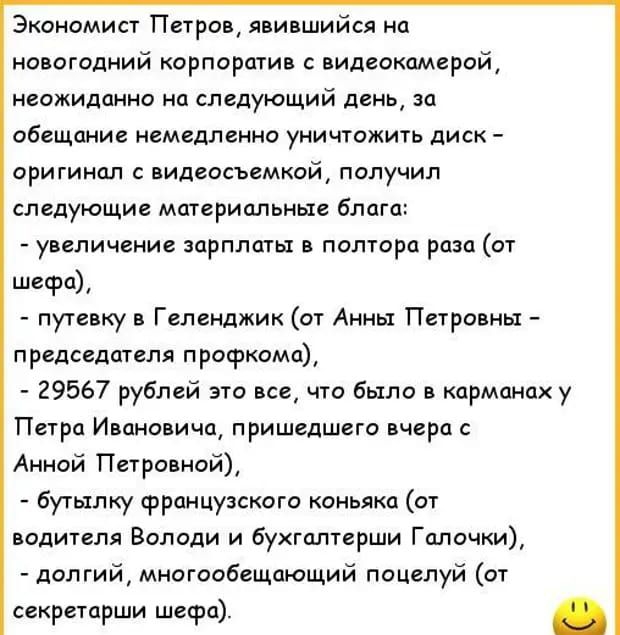 Экономист Петров явившийся на новогодний корпоратив с видеокамерой неожиданно на следующий день за обещание немедленно уничтожить диск оригинал с видеосъемкой получил следующие материальные блага увеличение зарплаты в полтора раза от шефа путевку в Геленджик от Анны Петровны председателя профкома 29567 рублей это все что было в карманах у Петра Ивановича пришедшего вчера с Анной Петровнай бутылку 