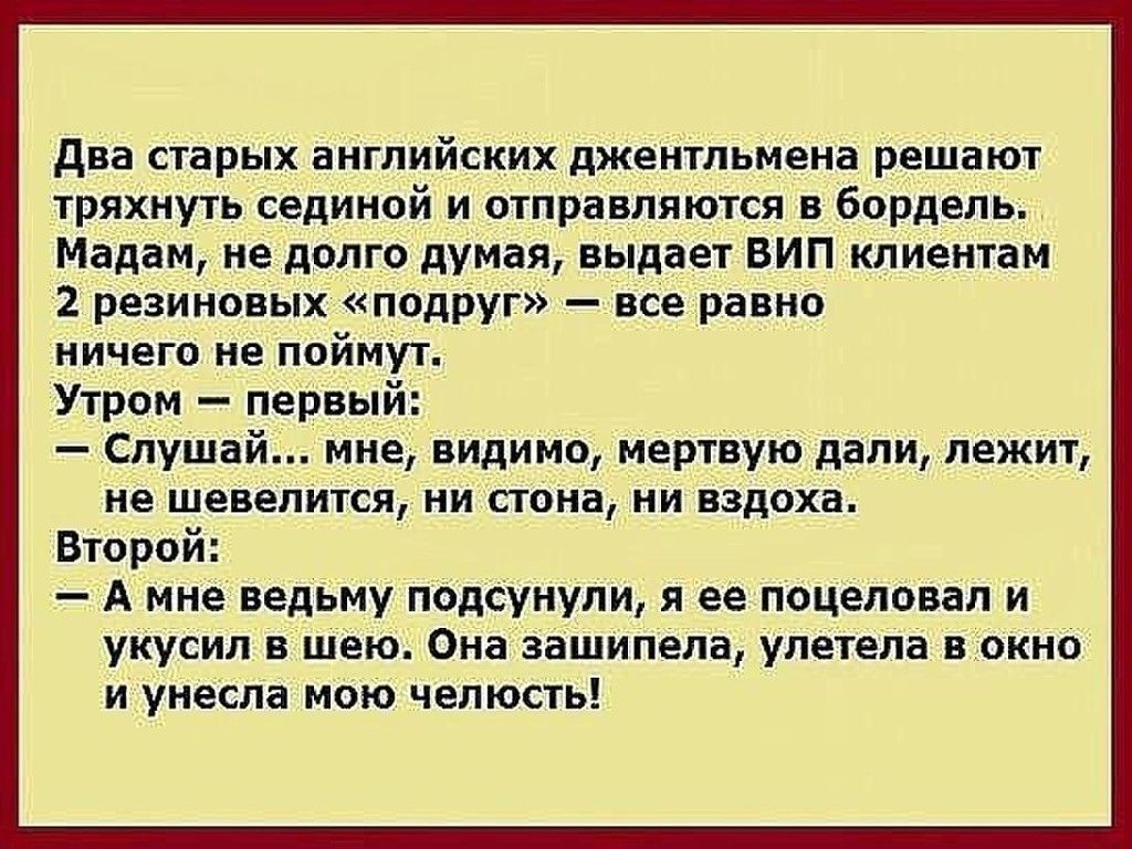 Два старых английских джентльмена решают тряхнуть сединой и отправляются в бордель. Мадам, не долго думая, выдает вип клиентам 2 резиновых «подруг»  все равно. Ничего не поймут. Утром  первы!  Слушай... Мне, видимо, мертвую дали, лежит, не шевелится, ни стона, ни вздоха. Второй:  амне ведьму подсунули, я ее поцеловал и укусил в шею. Она зашипела, улетела в окно и унесла мою челюсть!