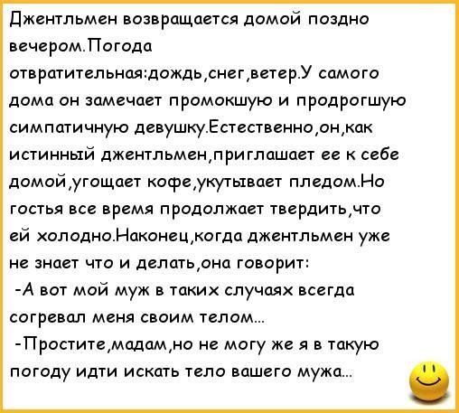 Джентльмен возвращается домой поздно. Вечером.погода отвратительная:дождьснег ветер.у самого дома он замечает промокшую и продрогшую симпатичную девушку.естественно он как истинный джентльмен,приглашоает ее к себе домой угощает кофе укутывает пледом.но гостья все время продолжает твердить что ей холодно.наконец когда джентльмен уже не знает что и делать,она говорит: а вот мой муж в таких случаях всегда согревал меня своим телом... Простите мадам но не могу же я в такую погоду идти искать тело вашего мужа... .