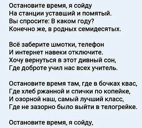Остановите время я сойду На станции уставший и помятый Вы спросите В каком году Конечно же в родных семидесятых Всё заберите шмотки телефон И интернет навеки отключите Хочу вернуться в этот дивный сон Где доброте учил нас всех учитепьо Остановите время там где в бочках квас Где пеб ржанной и спички по копейке И озорной наш самый лучший класс Где не зазорно было выйти в тепогрейке Остановите время 