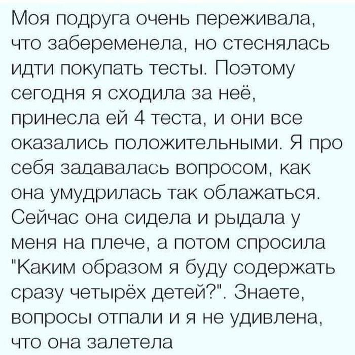 Моя подруга очень переживала что забеременела но стеснялась идти покупать тесты Поэтому сегодня я сходила за неё принесла ей 4 теста и они все оказались положительными Я про себя задавалась вопросом как она умудрилась так облажаться Сейчас она сидела и рыдала у меня на плече а потом спросила Каким образом я буду содержать сразу четырёх детей Знаете вопросы отпали и я не удивлена что она залетела