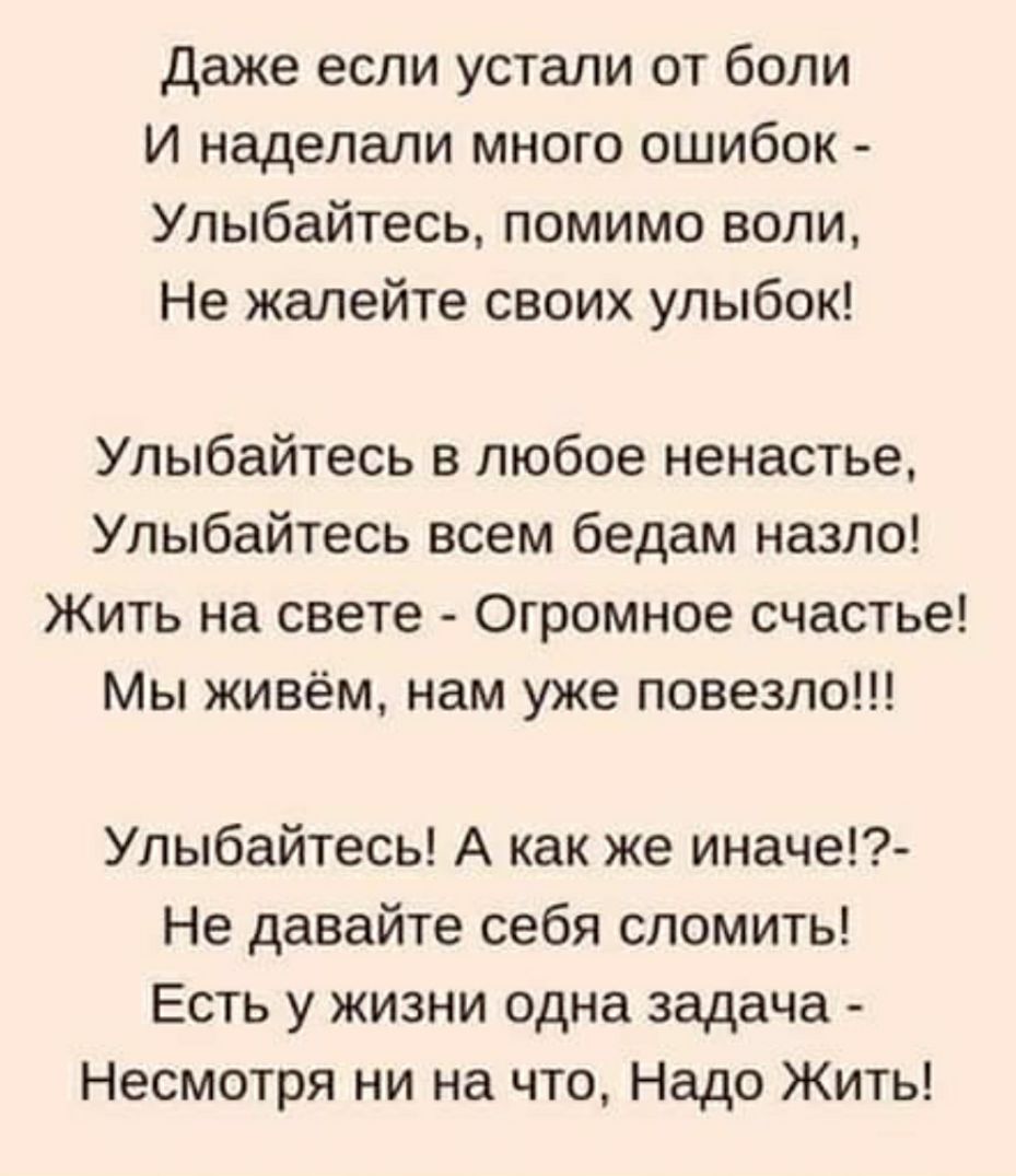 даже если устали от боли И наделали много ошибок Улыбайтесь помимо воли Не жалейте своих улыбок Улыбайтесь в любое ненастье Улыбайтесь всем бедам назло Жить на свете Огромное счастье Мы живём нам уже повезло Улыбайтесь А как же иначе Не давайте себя сломить Есть у жизни одна задача Несмотря ни на что Надо Жить