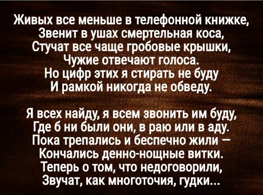 Живых все меньше в телефонной книжке Звенит в ушах смертельная коса Стучат все чаще гробовые крышки Чужие отвечают голоса Но цифр этих я стирать не буду И рамкой никогда _не обведу Я всех найду я всем звонить им буду Где 6 ни были они в раю или в аду Пока трепались и беспечно жили Кончались денно нощные витки Теперь о том что недоговорили Звучат как многоточия гудки