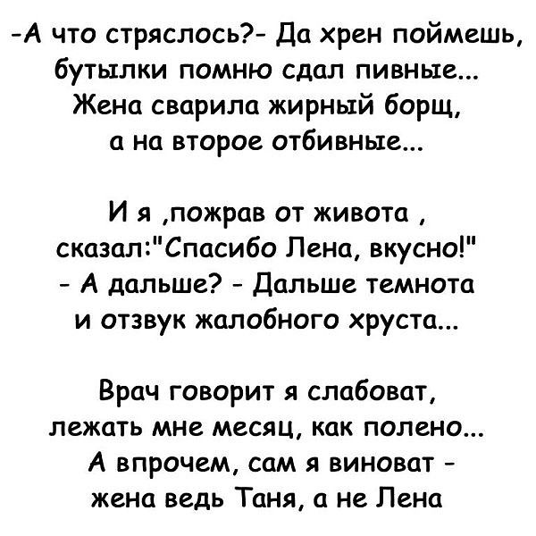 А что стряслось Да хрен поймешь бутылки помню сдал пивные Жена сварила жирный борщ а на второе отбивные И я пожрав от живота сказалСпасибо Лена вкусно А дальше Дальше темнота и отзвук жалобного хруста Врач говорит я слабоват лежать мне месяц как полено А впрочем сам я виноват жена ведь Таня а не Лена