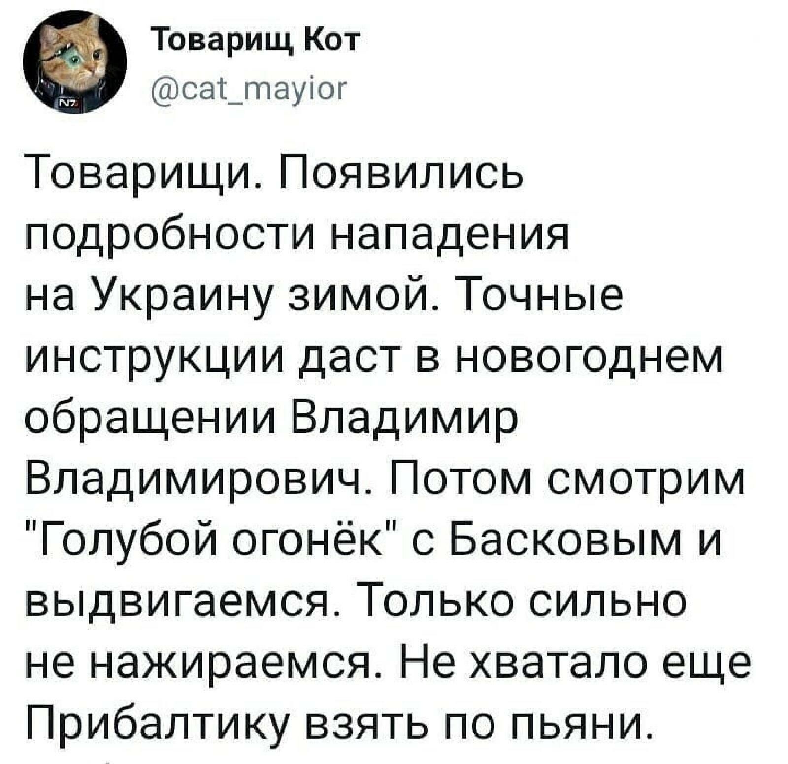 Товарищ Кот сат_гпауіог Товарищи Появились подробности нападения на Украину зимой Точные инструкции даст в новогоднем обращении Владимир Владимирович Потом смотрим Голубой огонёк с Басковым и выдвигаемся Только сильно не нажираемся Не хватало еще Прибалтику взять по пьяни