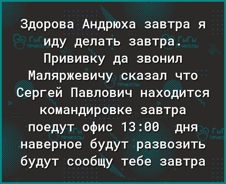 Здорова Андрюха завтра я иду делать завтра Прививку да звонил Маляржевичу сказал что Сергей Павлович находится командировке завтра поедут офис 1300 дня наверное будут развозить будут сообщу тебе завтра