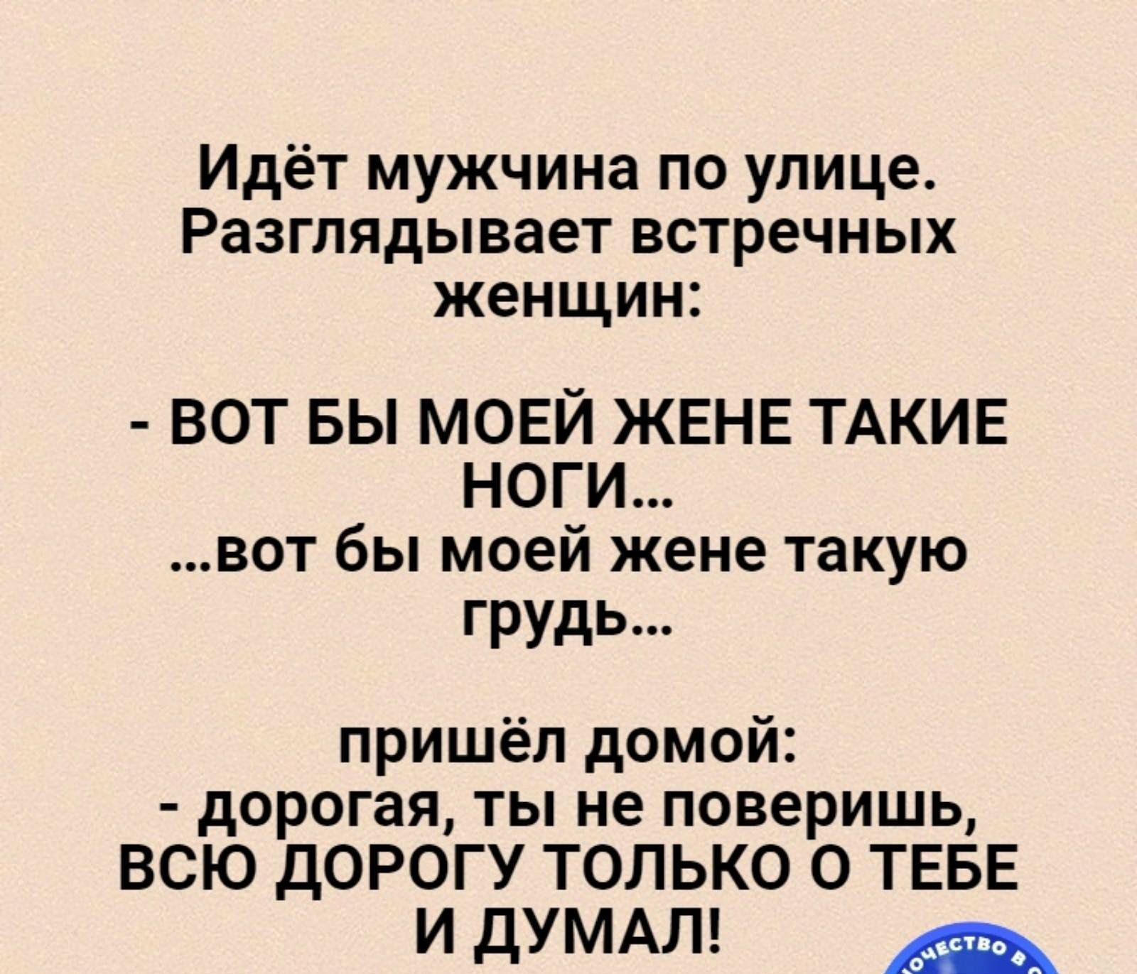 Идёт мужчина по улице Разглядывает встречных женщин ВОТ БЫ МОЕЙ ЖЕНЕ ТАКИЕ НОГИ вот бы моей жене такую грудь пришёл домой дорогая ты не поверишь ВСЮ дОРОГУ только О ТЕБЕ и ДУМАЛ