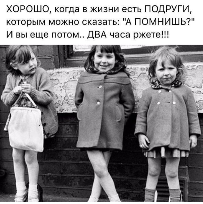ХОРОШО когда в жизни есть ПОДРУГИ которым можно сказать А ПОМНИШЬ И вы еще потом ДВА часа ржете