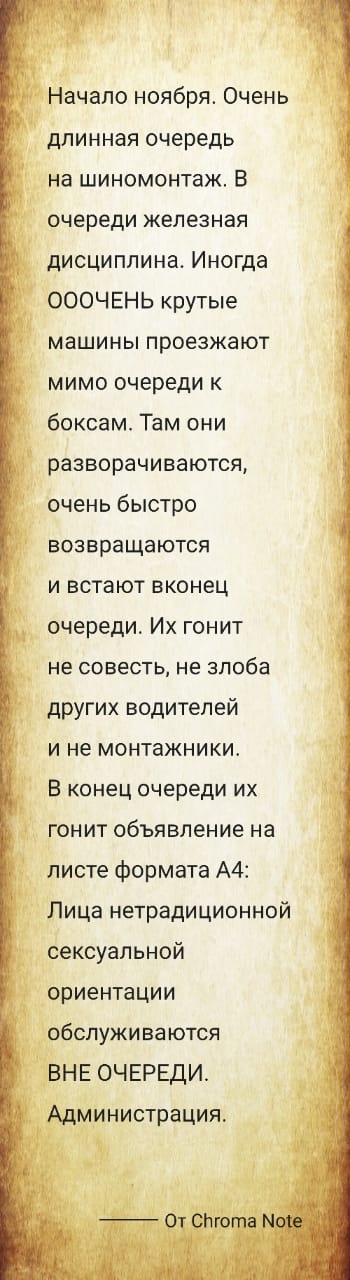 Начало ноября Очень длинная очередь на шиномонтаж В очереди железная дисциплина Иногда ОООЧЕНЬ крутые машины проезжают мимо очереди к боксам Там они разворачиваются очень быстро возвращаются и встают вконец очереди Их гонит не совесть не злоба других водителей и не монтажники В конец очереди их гонит объявление на листе формата А4 Лица нетрадиционной сексуальной ориентации обслуживаются ВНЕ ОЧЕРЕД