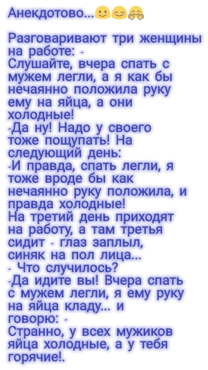 Анекдотово Разговаривают три женщины на работе Слушайте вчера спать с мужем легли а я как бы нечаянно положила руку ему на яйца а они холодные Да ну Надо у своего тоже пощупать На следующий день И правда спать легли я тоже вроде бы как нечаянно руку положила и правда холодные На третий день приходят на работу а там третья сидит глаз заплыл синяк на пол лица Что случилось Да идите вы Вчера спать с 