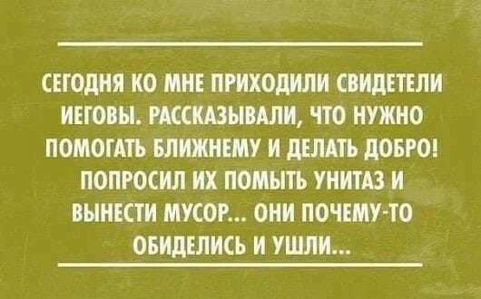 СЕГОДНЯ ИО МНЕ ПРИХОДИЛИ СВИДЕТЕЛИ иновы РКСШЫВАЛИ ПО НУЖНО ПОМОГАТЪ ШИЖНЕМУ И ДЕЛАТЬ ДОБРО ПОПРОСИЛ ИХ ПОМНТЬ УНИТАЗ И ВЫНЕСТИ МУСОР ОНИ ПОЧЕМУ ТО ОБИДЕЛИСЬ И УШЛИ