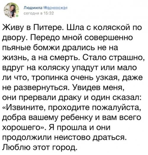 Людмила Живу в Питере Шла с коляской по двору Передо мной совершенно пьяные бомжи дрались не на жизнь а на смерть Стало страшно вдруг на коляску упадут или мало ли что тропинка очень узкая даже не развернуться Увидев меня они прервали драку и один сказал Извините проходите пожалуйста добра вашему ребенку и вам всего хорошего Я прошла и они продолжили неистово драться Люблю этот город