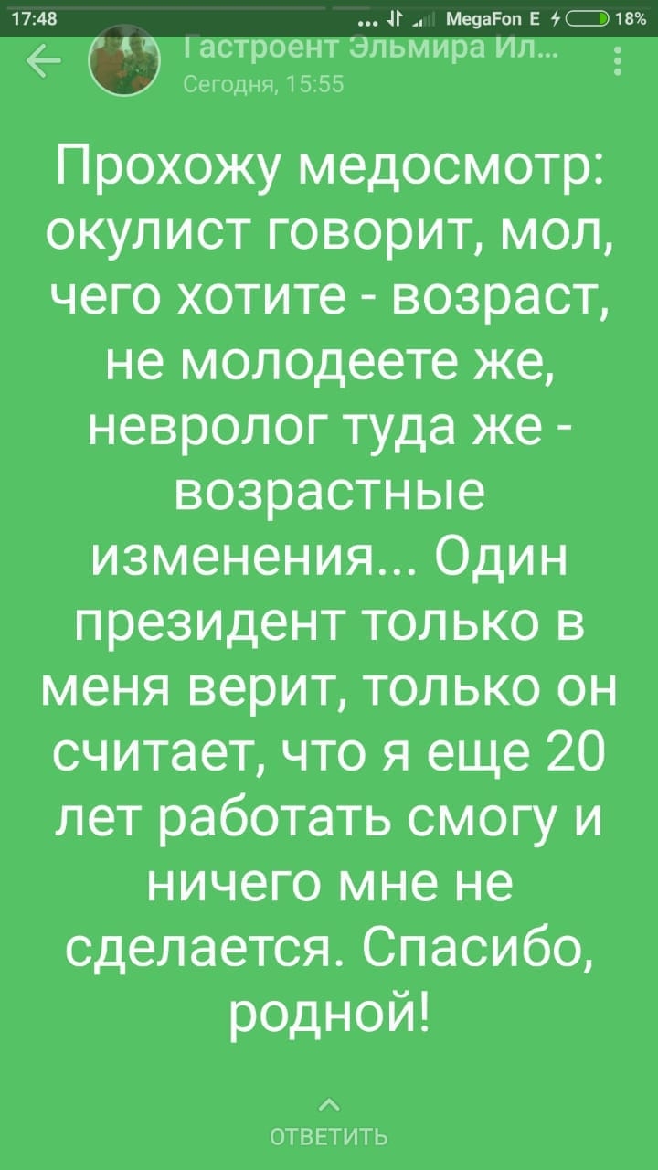 1748 и Ме9агоп Е и 18 астроент Эльмира ИП Сегодня 1555 Прохожу медосмотр окулист говорит мол чего хотите возраст не молодеете же невролог туда же возрастные изменения Один президент только в меня верит только он считает что я еще 20 лет работать смогу и ничего мне не сделается Спасибо родной ОТВЕТИТЬ