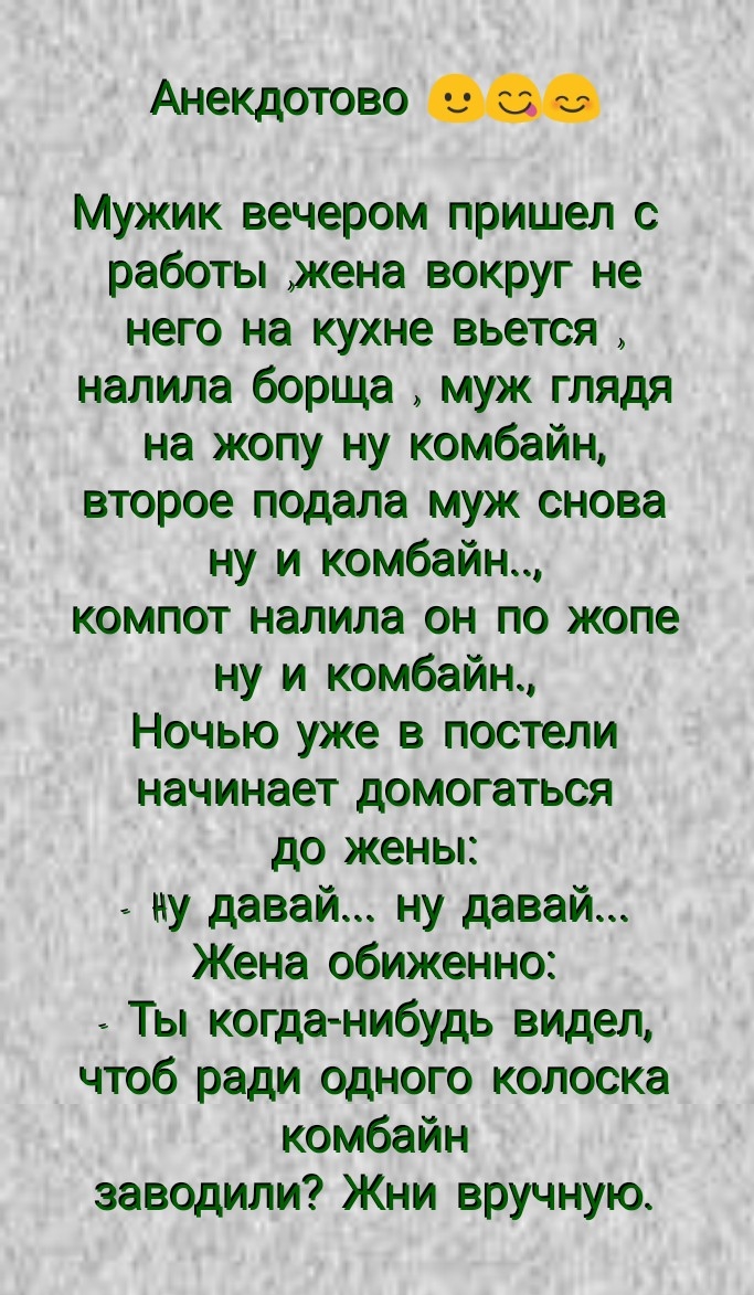 АнеКДотово Мужик вечером пришел с работы жена вокруг не него на кухне вьется налила борща муж глядя на жопу ну комбайн второе подала муж снова ну и комбайн компот налила он по жопе ну и комбайн Ночью уже в постели начинает домогаться до жены ну давай ну давай Жена обиженно Ты когда нибудь видел чтоб ради одного копоска комбайн заводили Жни вручную