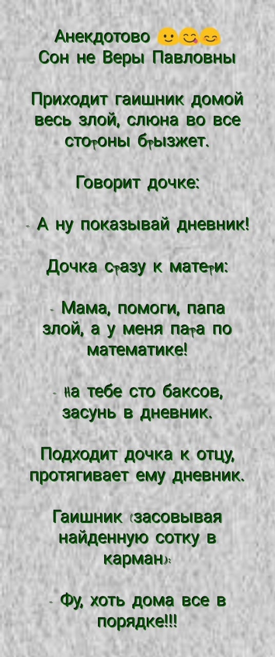 Анекдотово Сон не Веры Павловны Приходит гаишник домой весь злой слюна во все стоюны бгыажет Говорит дочке А ну показывай дневник дочка ораву к матети М_ама помоги папа злои а у меня пата по математике на тебе сто баксов засунь в дневник Подходит дочка к отцу протягивает ему дневник Гаишник кзасовывая найденную сотку в карман Фу хоть дома все в порядке