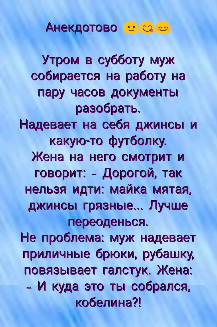 А тово Утром в субботу муж собирается на работу на пару часов документы разобрать Надевает на себя джинсы и какую то футболку Жена на него смотрит и говорит дорогой так нельзя идти майка мятая джинсь разные Лучше еоденься Не про лема муж надевает приличные брюки рубашку повязывает галстук Жена И куда это ты собрался обелина