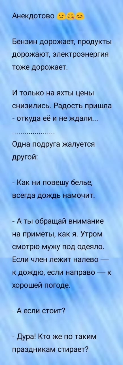 Анекдотово Бензин дОРОЭЗЕЕ продукты дорожают электроэнергия тоже дорожает И только на яхты цены снизились Радость пришла откуда её и не ждали Одна подруга жалуется другой Как ни повешу белье всегда ДОЛЖЙЮЧИТ _ А ты обращай внимание на приметы как я Утром смотрю мужу под одеяло Если член лежит налево к дождю если направо _ к хорошей по _ А если стоит дура Кто же по таким праздникам стирает