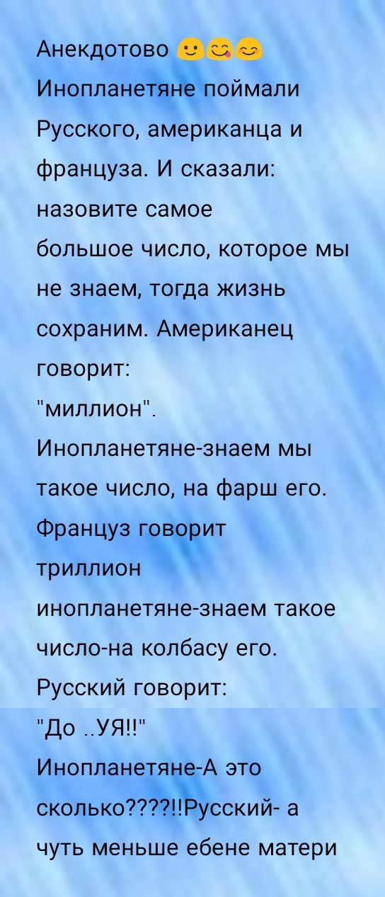 Анекдотово Иноплане поймали Русского американца и француза И сказали назовите самое большое число которое мы не знаем тогда жизнь сохраним Американец говорит миллион Инопланетяне знаем мы такое число на фарш его Француз ат триллион гк инопланетяне знаем такое число на колбасу его Русский говорит до __УЯ Инопланетяе А это сколько Ъусский а чуть меньше ебене матери