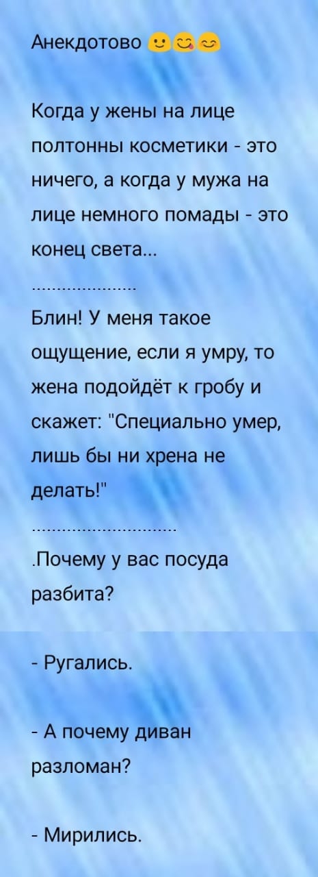 Анекдотово 4 Когда у жены на лице ПОЛТОННЫ КОСМЗТИКИ ЭТО НИЧЕГО а когда у мужа НЭ ЛИЦЕ НЕМНОГО ПОМЗДЫ ЭТО конец света Блин У меня такое ощущение если я умру то жена подойдёт к гробу и скажет Специально умер лишь бы ни хрена не делать Почему у вас посуда разбита Ругались А пЬчемуЪван разломан Мирипись