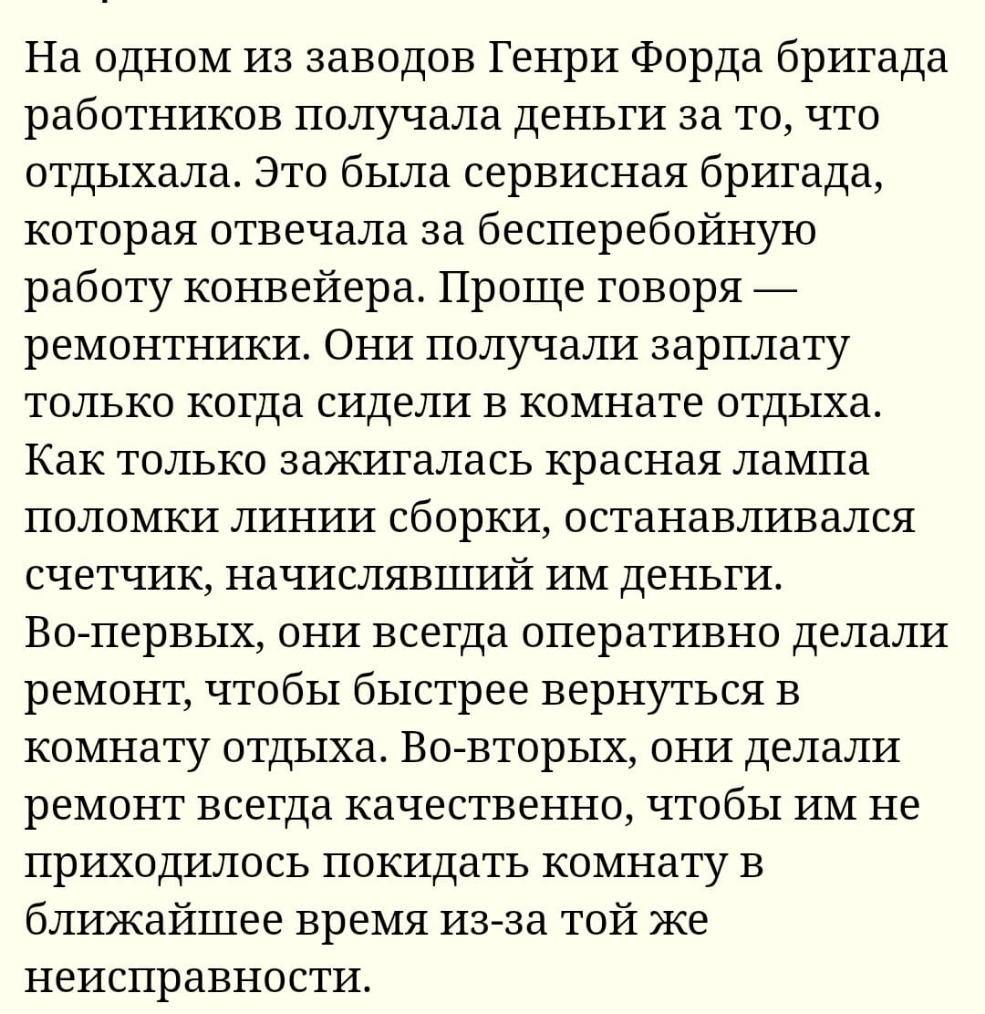 На одном из заводов Генри Форда бригада работников получала деньги за то что отдыхала Это была сервисная бригада которая отвечала за бесперебойную работу конвейера Проще говоря ремонтники Они получали зарплату только когда сидели в комнате отдыха Как только зажигалась красная лампа поломки линии сборки останавливался счетчик начислявший им деньги Во первых они всегда оперативно делали ремонт чтобы