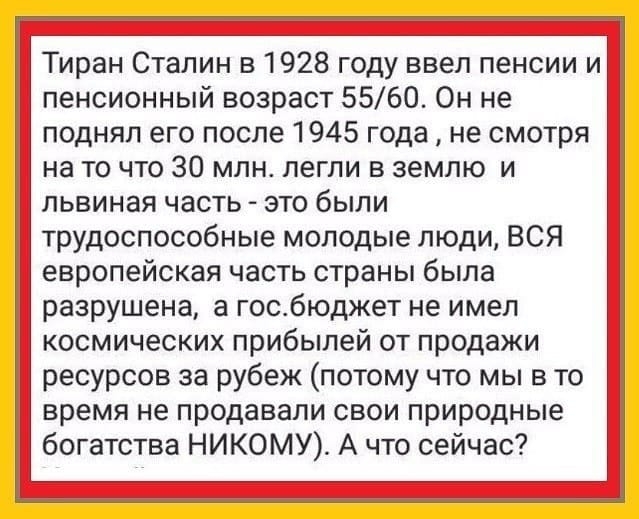 Тиран Сталин в 1928 году ввел пенсии и пенсионный возраст 5560 Он не поднял его после 1945 года не смотря на то что 30 млн легли в землю и львиная часть это были трудоспособные молодые люди ВСЯ европейская часть страны была разрушена а госбюджет не имел космических прибылей от продажи ресурсов за рубеж потому что мы в то время не продавали свои природные богатства НИКОМУ А что сейчас