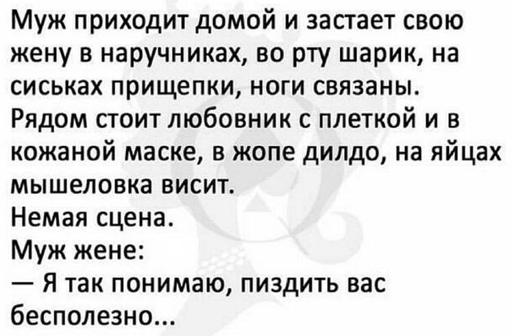 Муж приходит домой и застает свою жену в наручниках во рту шарик на сиськах прищепки ноги связаны Рядом стоит любовник с плеткой и в кожаной маске в жопе дилдо на яйцах мышеловка висит Немая сцена Муж жене Я так понимаю пиздить вас бесполезно
