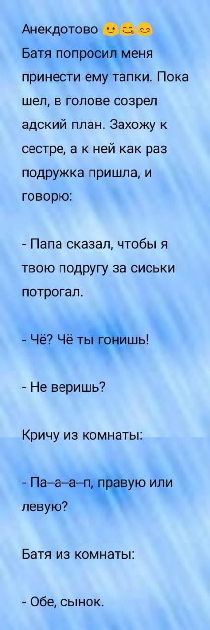 Анекдотово Батя попр еня принести ему тапки Пока шел в голове созрел адский план Захожу к сестре а к ней как раз подружка пришла и говорю Папа сказал чтобы я ТВОЮ ПОДРУГУ ЗЭ СИСЬКИ потрогал Чё Чё тьшы Не веришь Кричу из комнаты ПаааЧчёую или левую Батя из комнаты Обе сынок
