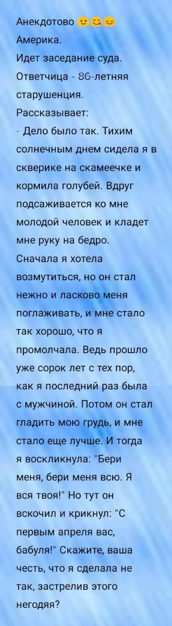 Анекдотово Америка Идет заведем даг Ответчица 867петняя старушенция Рассказывает _ Дело было так Тихим солнечным днем сидела я в скверике на скамеечке и кормила голубей Вдруг подсаживается ко мне молодой человек и кладет мне руку на бедро Сначала я хотела ЕОЗМУТИТЬСЯ НО ОН СТЭП нежно И лаг еня поглаЖивать не стало ТВК ХОРОШО ЧТО Я промолчала Ведь прошло уже сорок лет с тех пор как И последний раз 