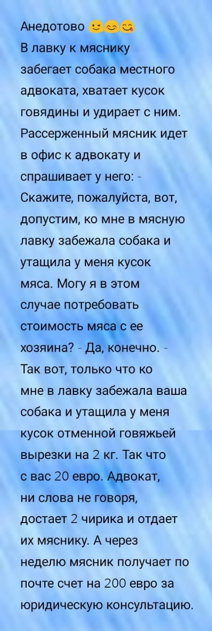 Анедотово В лавку к забегает соба а Местного адвоката хватает кусок говядины и удирает с ним Рассерженный мясник идет в офис к адвокату и спрашивает у него Скажите пожалуйста вот допустим ко мне в мясную лавку забежала собака и утащила у меня кусок мяса Могу я в этом случае потребовать стоимость ее хозяина _ Да конечно _ Так вот только что ко мне в лавку забежала ваша собака и утащила у меня кусок