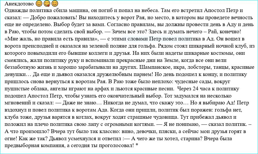 Анекдотово Однажды политика сбила маштша он поптб и попал на небеса Там его встретил Апостол Петр и сказал _ Добро пожаловать Вы находитесь у ворот Рая но место в котором вы проведете вечность еще не определено Выбор будет за вами Согласно правилам вы должны провести денъ в Аду и день в Раю чтобы потом сделать свой выбор _ Зачем все это Здесь и думать нечего _ Рай конечно Мне жаль но правила есть 