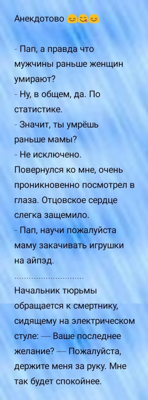 Анекдотово Пап а прао мужчины раньше женщин умирают Ну в общем да По статистике Значит ты умрёшь раньше мамы Не исключено Повернулся ко мне очень проникновенно посмотрел в глаза Отцовское сердце слегка защемило Пап науч Ёлуйста маму закаж игрушки на айпэд Начальник тюрьмы обращается к смертнику сидящему на электрическом стуле вжаспеднее желание ожалуйста держите меня за руку Мне так будет спокойне
