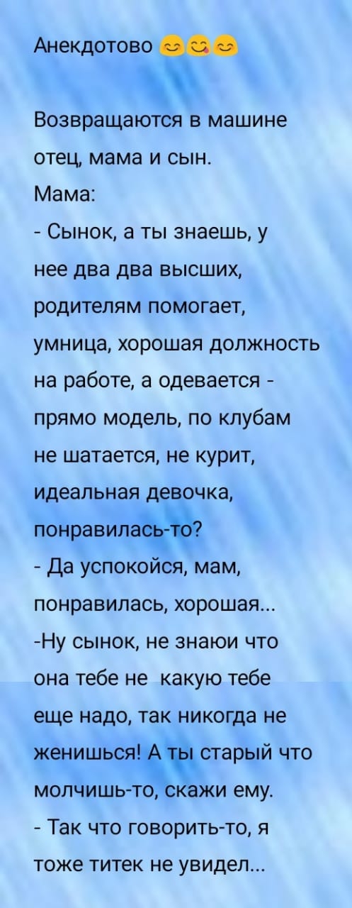 Анекдотово Возвращаются в машине отец мама и сын Мама Сынок а ты знаешь у нее два два высших родителям помогает умница хорошая должность на работе а одевается прямо модель по клубам не шатается не курит идеальная девочка понравилаъъ Да успокойся мам понравилась хорошая Ну сынок не знаюи что она тебе не какую тебе еще надо так никогда не женишьсячсЁстарый что молчишьто ажи ему Так что говорить то я